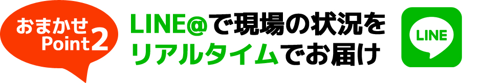 おまかせポイント2：LINE@で現場の状況をリアルタイムでお届け